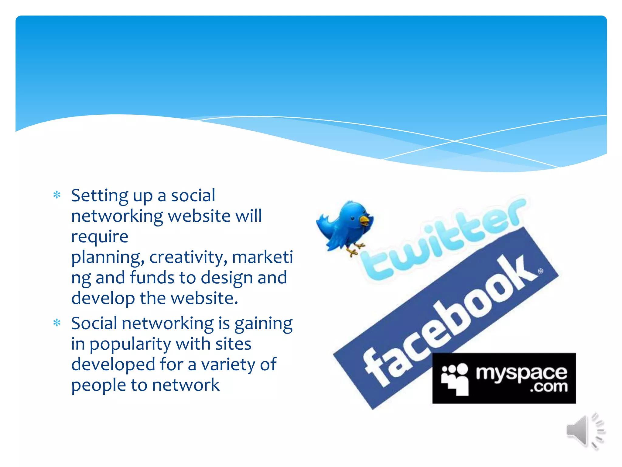 Setting up a social networking website will require planning, creativity, marketing and funds to design and develop the website. Social networking is gaining in popularity with sites developed for a variety of people to network
