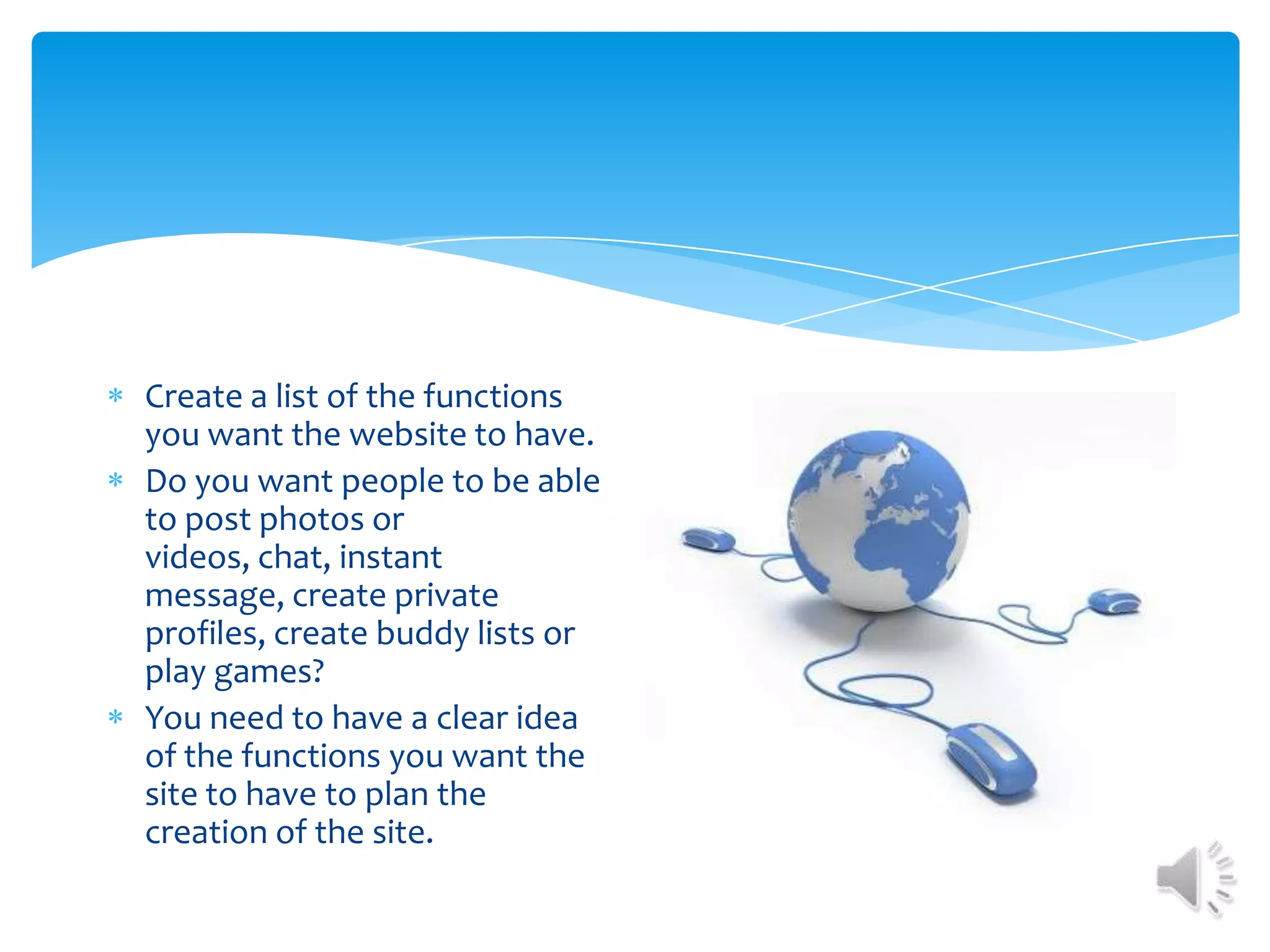 Create a list of the functions you want the website to have. Do you want people to be able to post photos or videos, chat, instant message, create private profiles, create buddy lists or play games? You need to have a clear idea of the functions you want the site to have to plan the creation of the site.