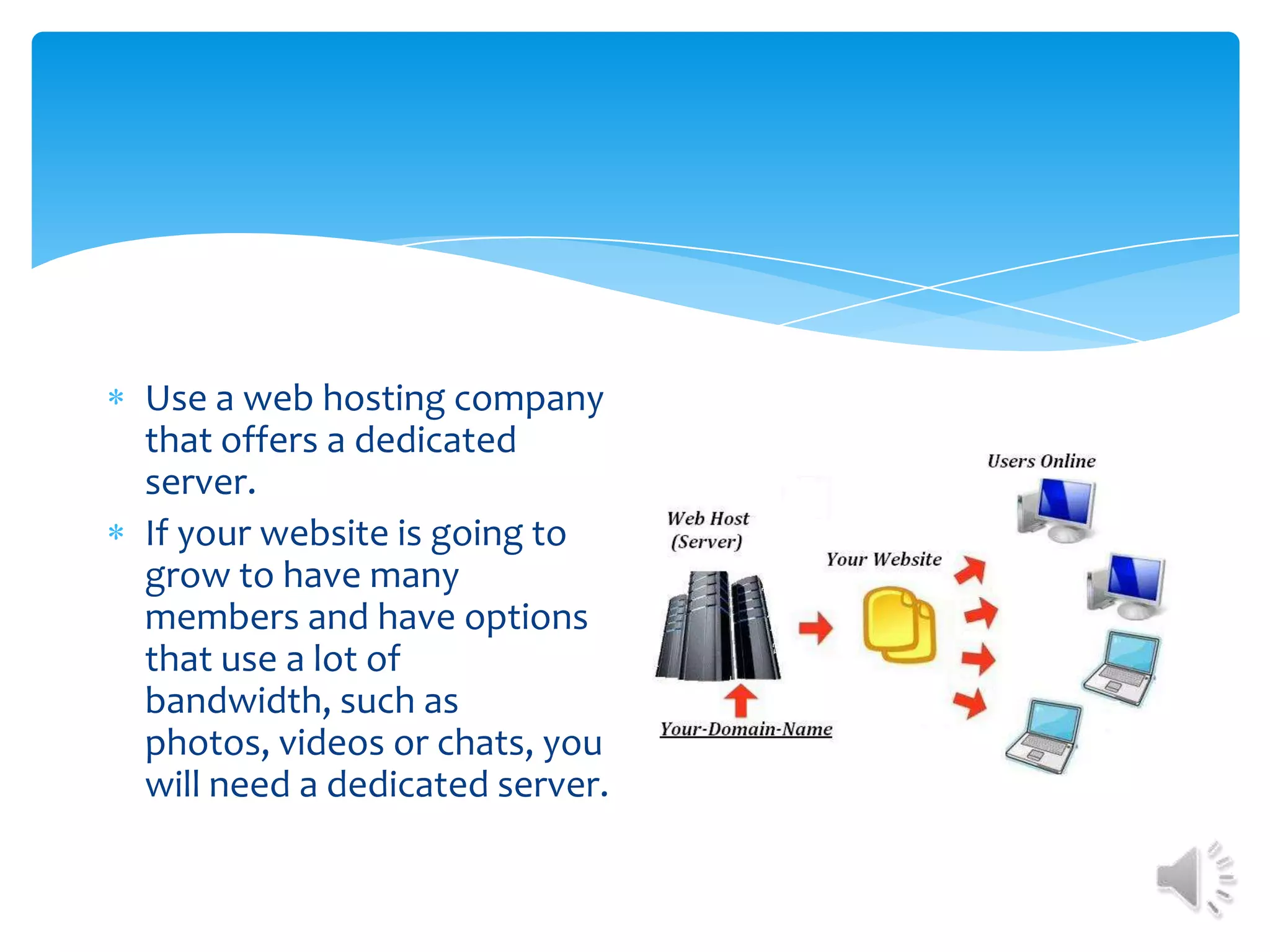 Use a web hosting company that offers a dedicated server.If your website is going to grow to have many members and have options that use a lot of bandwidth, such as photos, videos or chats, you will need a dedicated server.