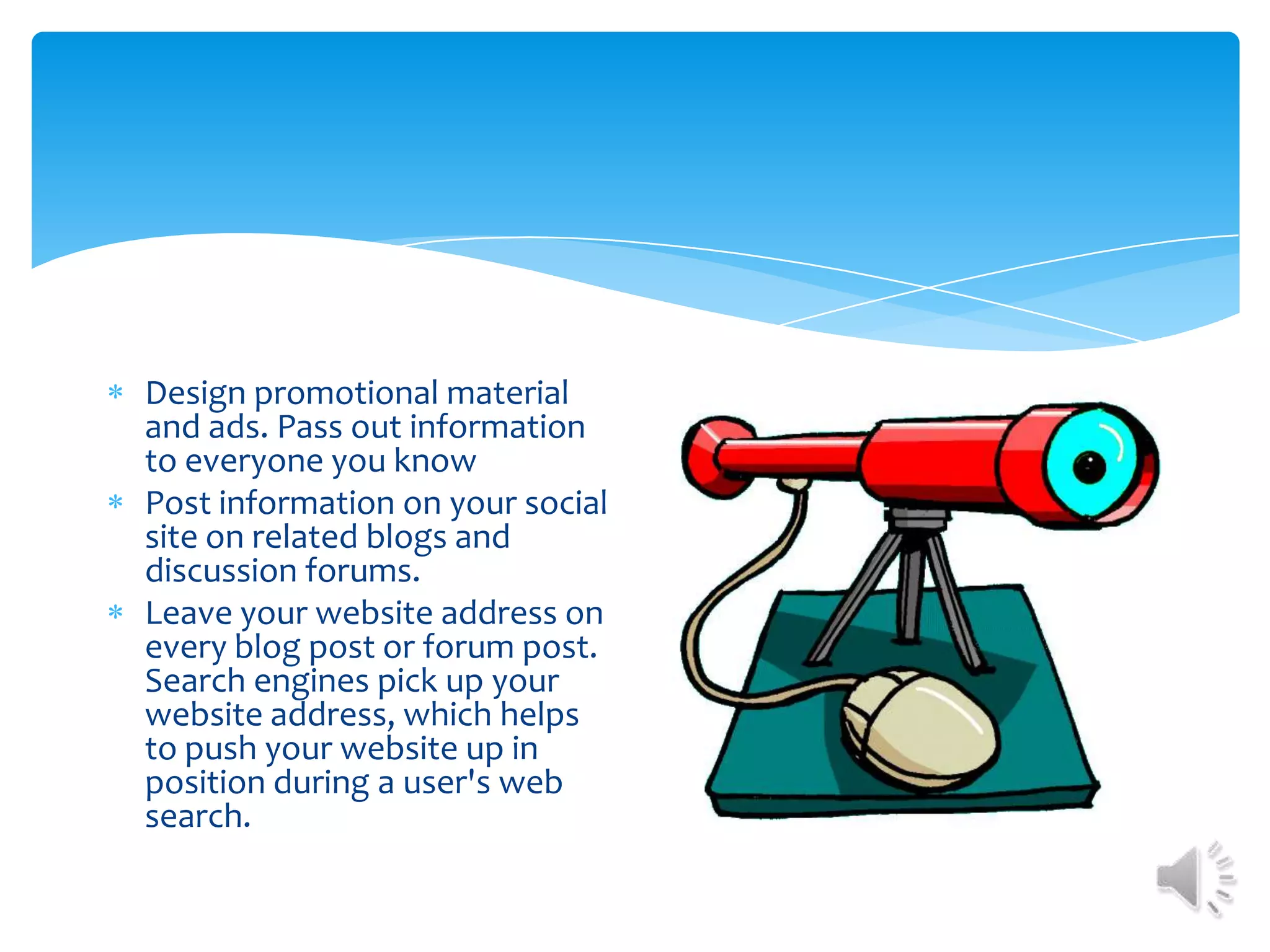 Design promotional material and ads. Pass out information to everyone you knowPost information on your social site on related blogs and discussion forums.Leave your website address on every blog post or forum post. Search engines pick up your website address, which helps to push your website up in position during a user's web search.