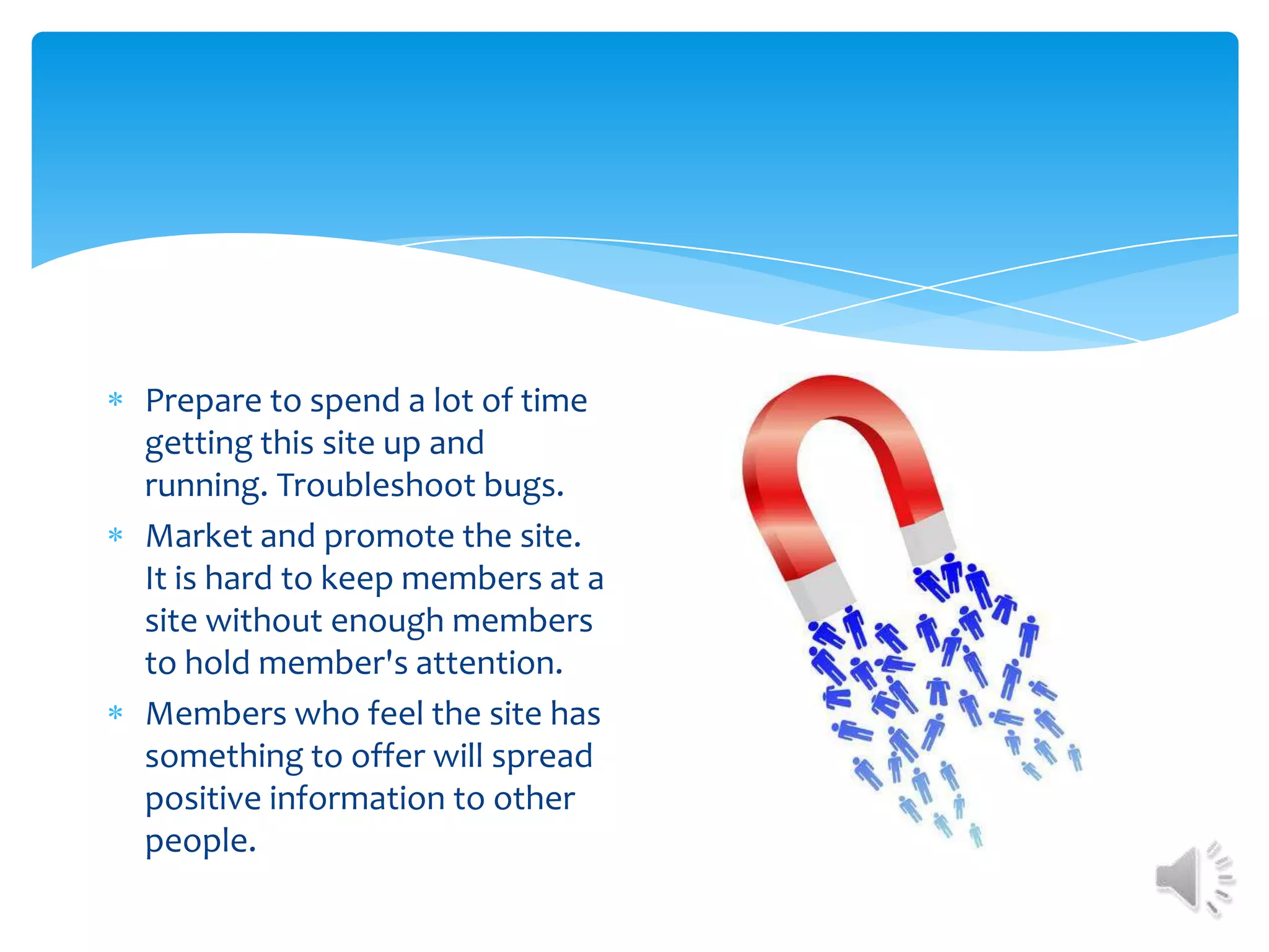 Prepare to spend a lot of time getting this site up and running. Troubleshoot bugs.Market and promote the site. It is hard to keep members at a site without enough members to hold member's attention. Members who feel the site has something to offer will spread positive information to other people.
