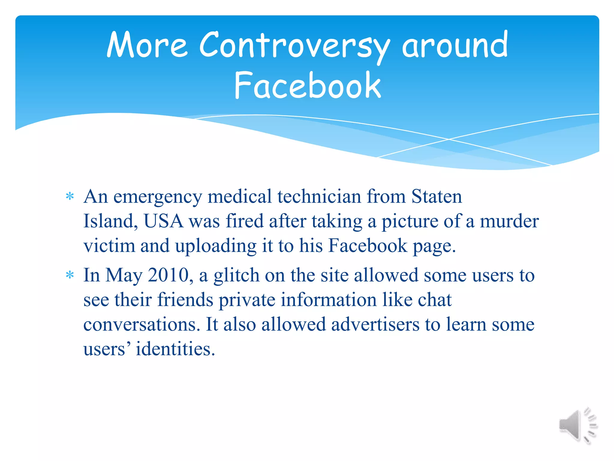 An emergency medical technician from Staten Island, USA was fired after taking a picture of a murder victim and uploading it to his Facebook page.In May 2010, a glitch on the site allowed some users to see their friends private information like chat conversations. It also allowed advertisers to learn some users’ identities.More Controversy around Facebook