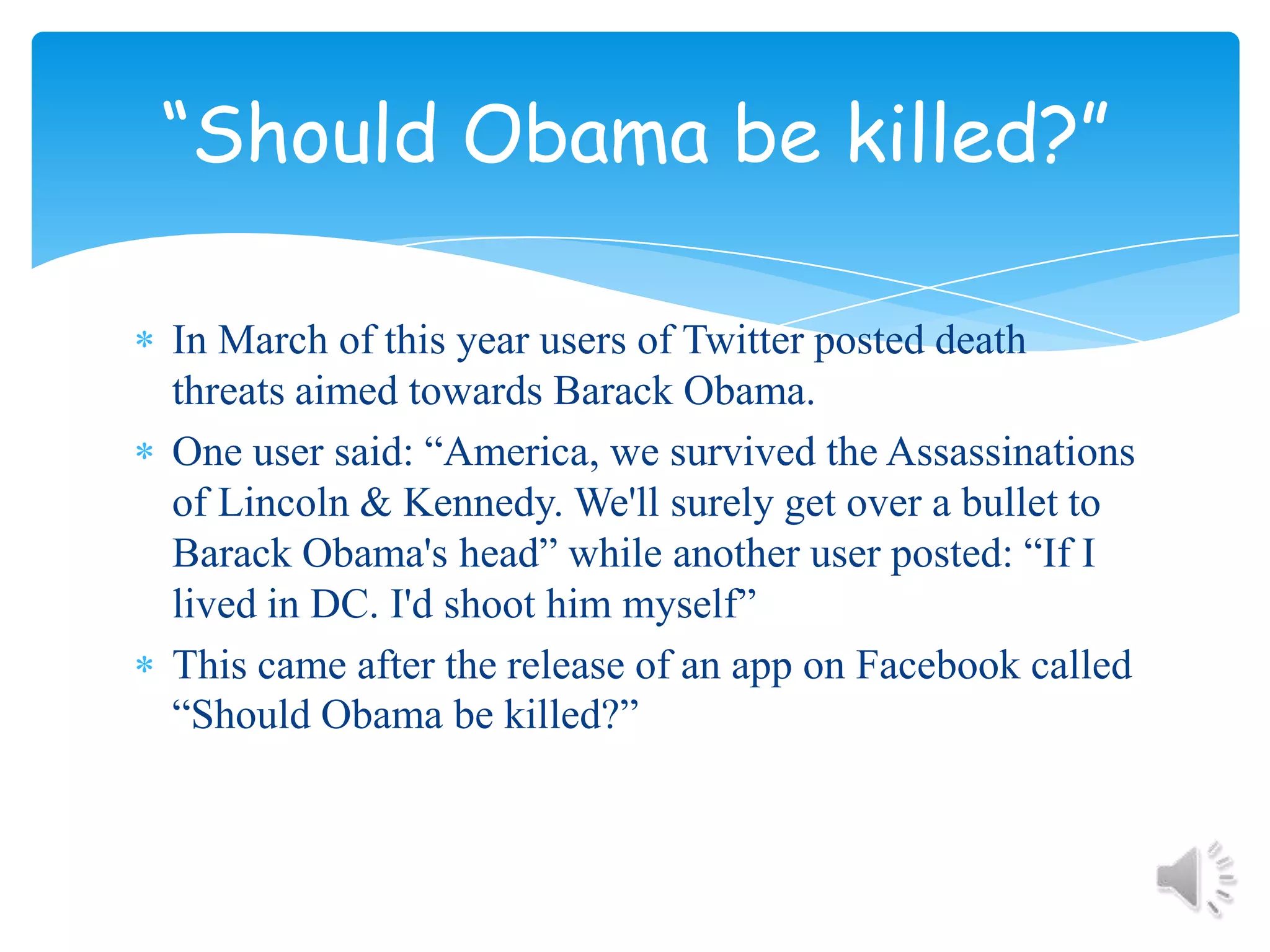 In March of this year users of Twitter posted death threats aimed towards Barack Obama.One user said: “America, we survived the Assassinations of Lincoln & Kennedy. We'll surely get over a bullet to Barack Obama's head” while another user posted: “If I lived in DC. I'd shoot him myself”This came after the release of an app on Facebook called “Should Obama be killed?”“Should Obama be killed?”