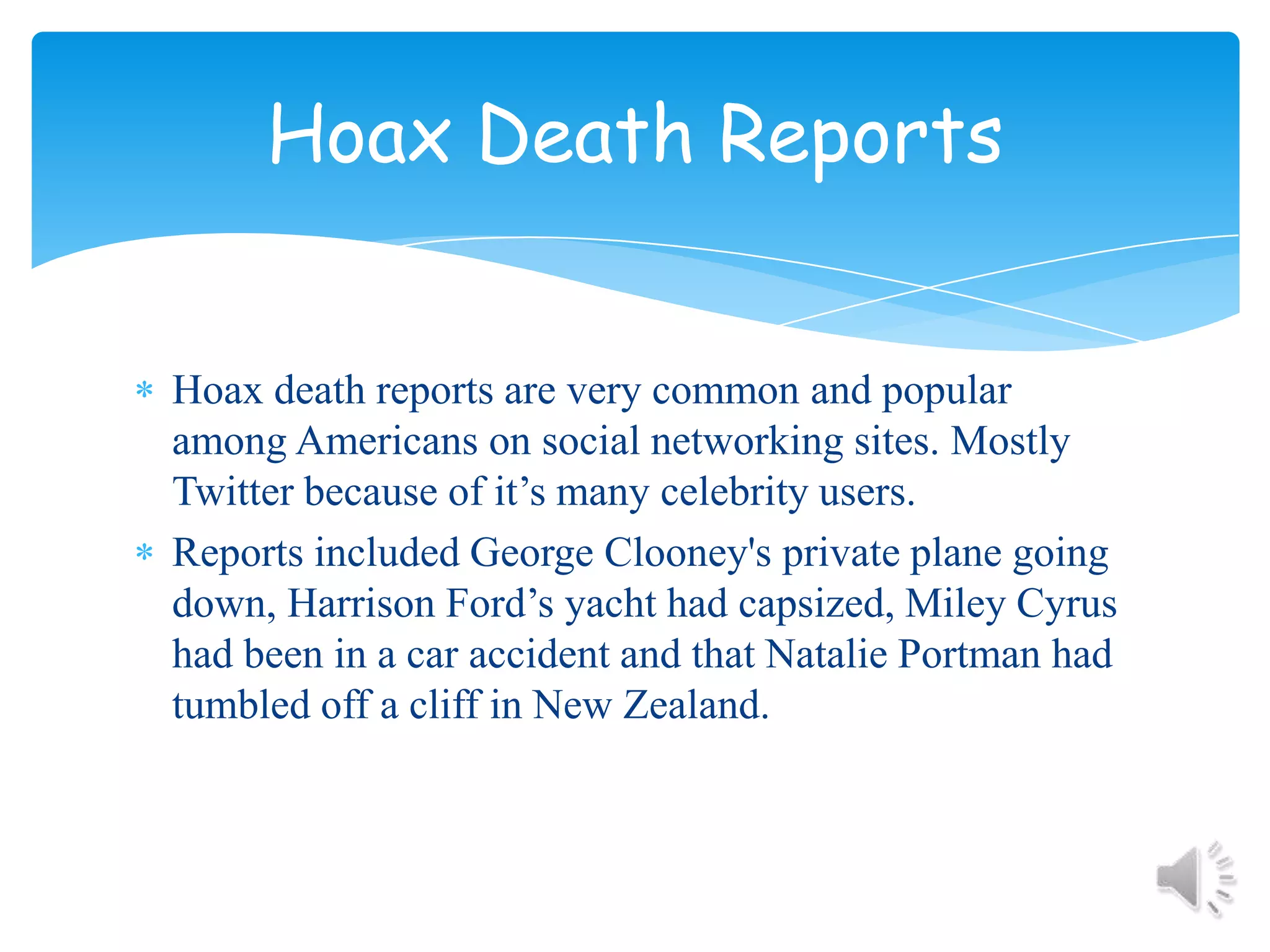 Hoax death reports are very common and popular among Americans on social networking sites. Mostly Twitter because of it’s many celebrity users.Reports included George Clooney's private plane going down, Harrison Ford’s yacht had capsized, Miley Cyrus had been in a car accident and that Natalie Portman had tumbled off a cliff in New Zealand. Hoax Death Reports