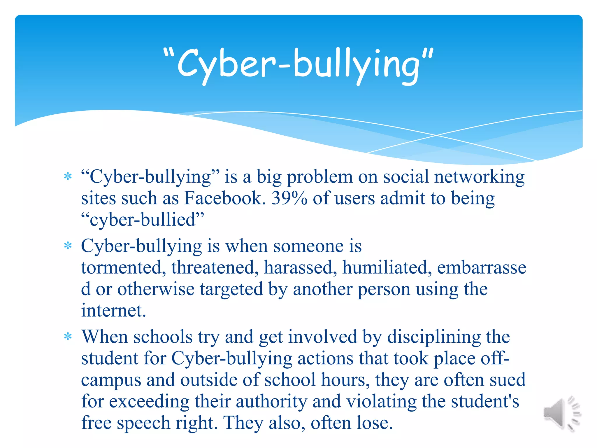 “Cyber-bullying” is a big problem on social networking sites such as Facebook. 39% of users admit to being “cyber-bullied”Cyber-bullying is when someone is tormented, threatened, harassed, humiliated, embarrassed or otherwise targeted by another person using the internet.When schools try and get involved by disciplining the student for Cyber-bullying actions that took place off-campus and outside of school hours, they are often sued for exceeding their authority and violating the student's free speech right. They also, often lose.“Cyber-bullying”