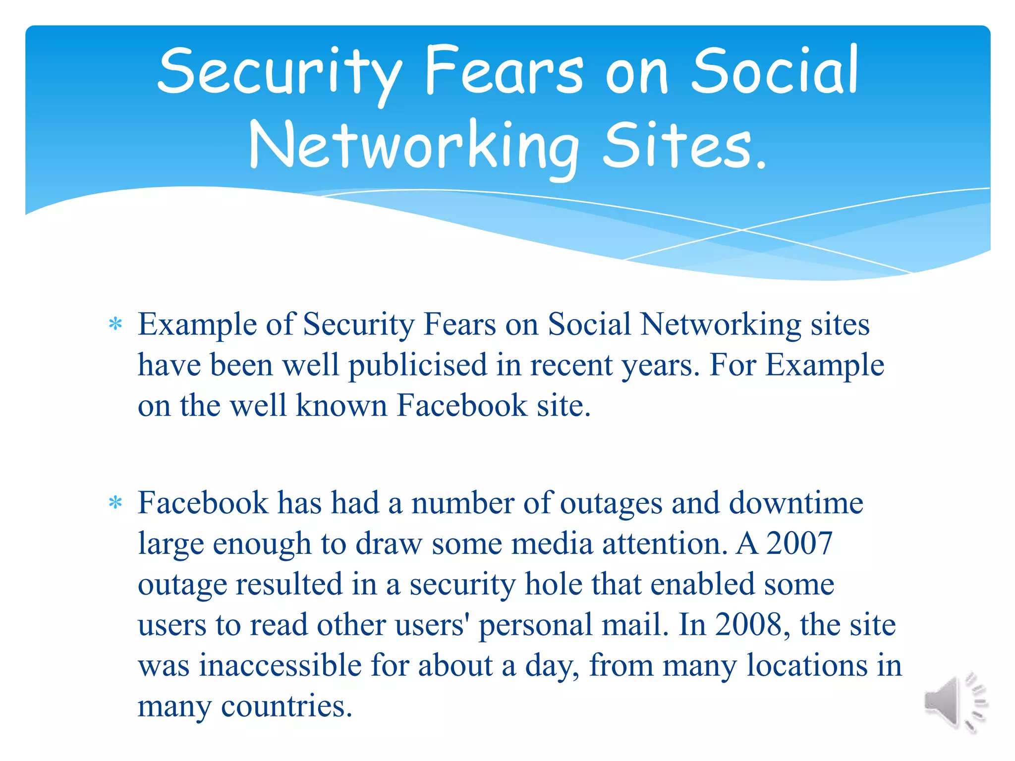 Example of Security Fears on Social Networking sites have been well publicised in recent years. For Example on the well known Facebook site.Facebook has had a number of outages and downtime large enough to draw some media attention. A 2007 outage resulted in a security hole that enabled some users to read other users' personal mail. In 2008, the site was inaccessible for about a day, from many locations in many countries.Security Fears on Social Networking Sites.