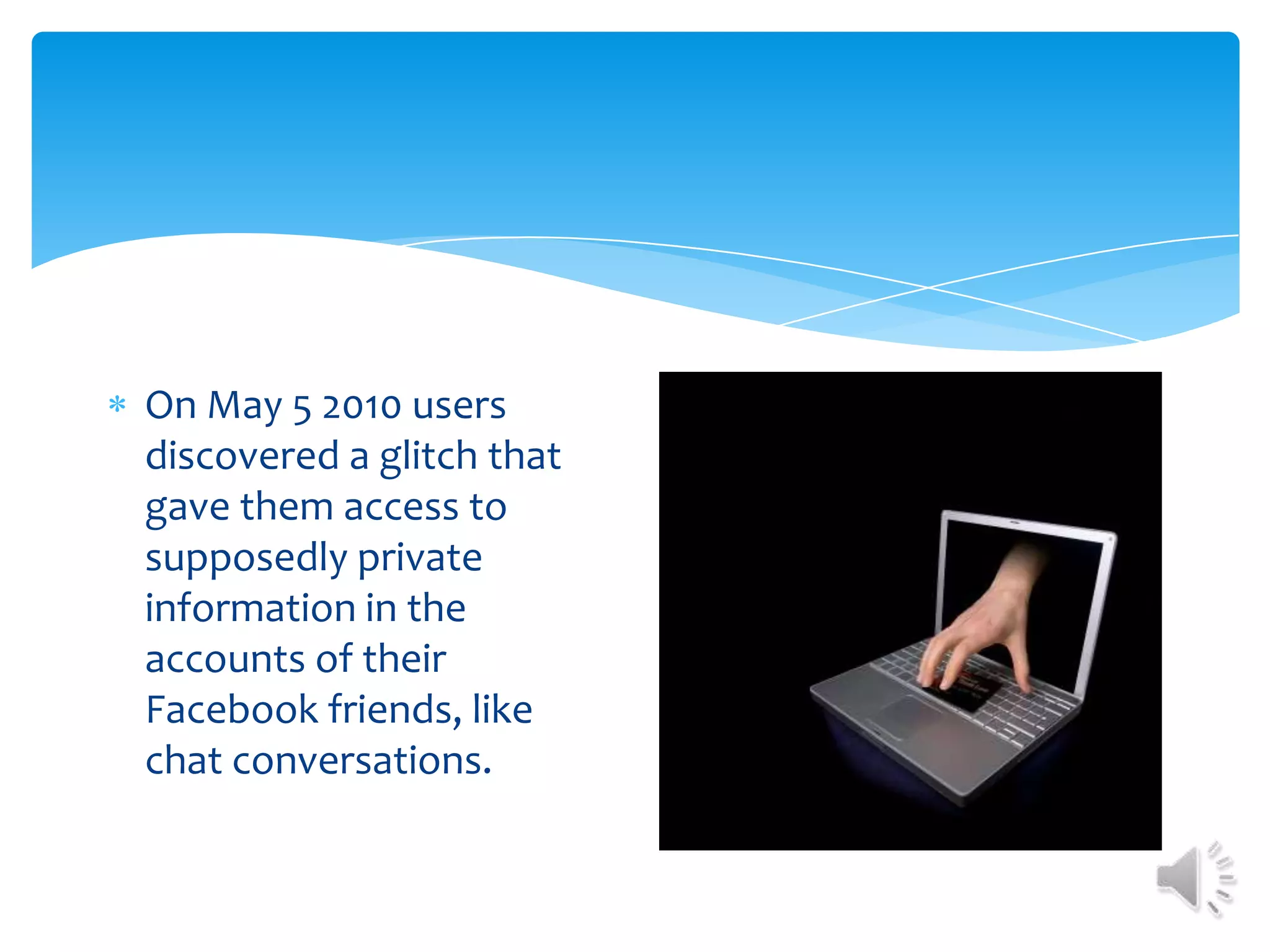 On May 5 2010 users discovered a glitch that gave them access to supposedly private information in the accounts of their Facebook friends, like chat conversations. 