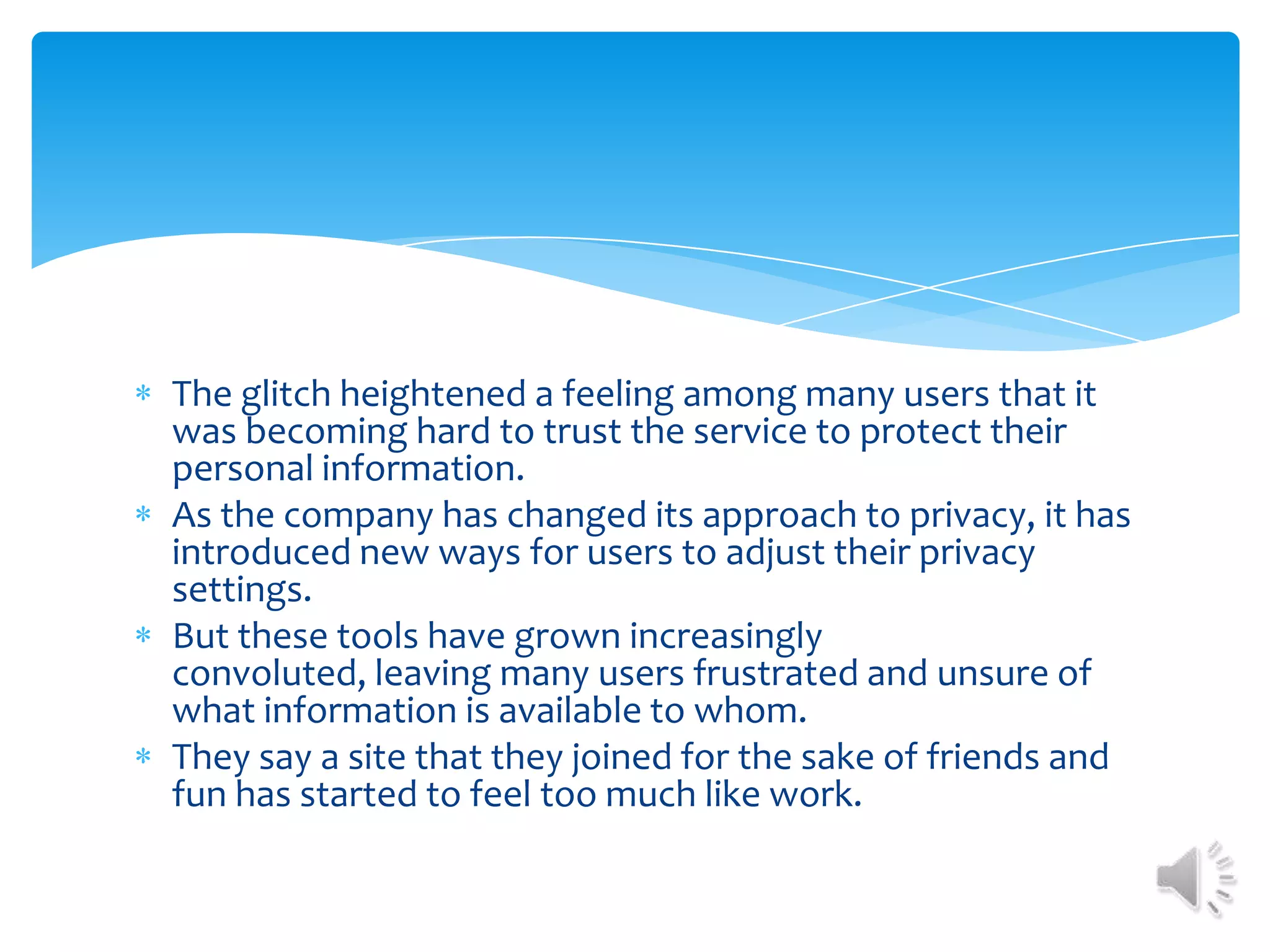 The glitch heightened a feeling among many users that it was becoming hard to trust the service to protect their personal information. As the company has changed its approach to privacy, it has introduced new ways for users to adjust their privacy settings. But these tools have grown increasingly convoluted, leaving many users frustrated and unsure of what information is available to whom. They say a site that they joined for the sake of friends and fun has started to feel too much like work. 