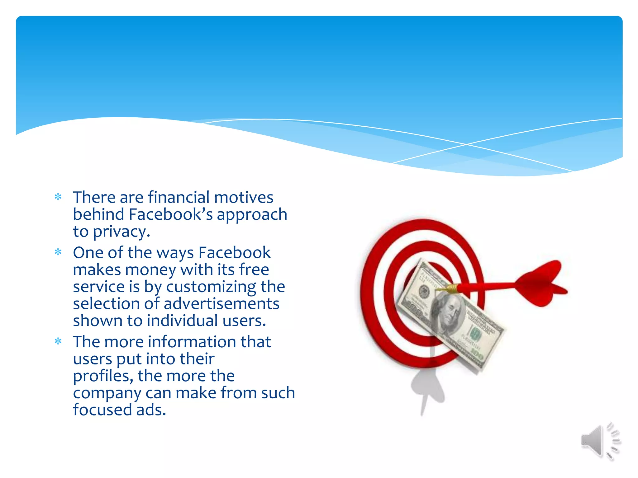 There are financial motives behind Facebook’s approach to privacy. One of the ways Facebook makes money with its free service is by customizing the selection of advertisements shown to individual users. The more information that users put into their profiles, the more the company can make from such focused ads. 