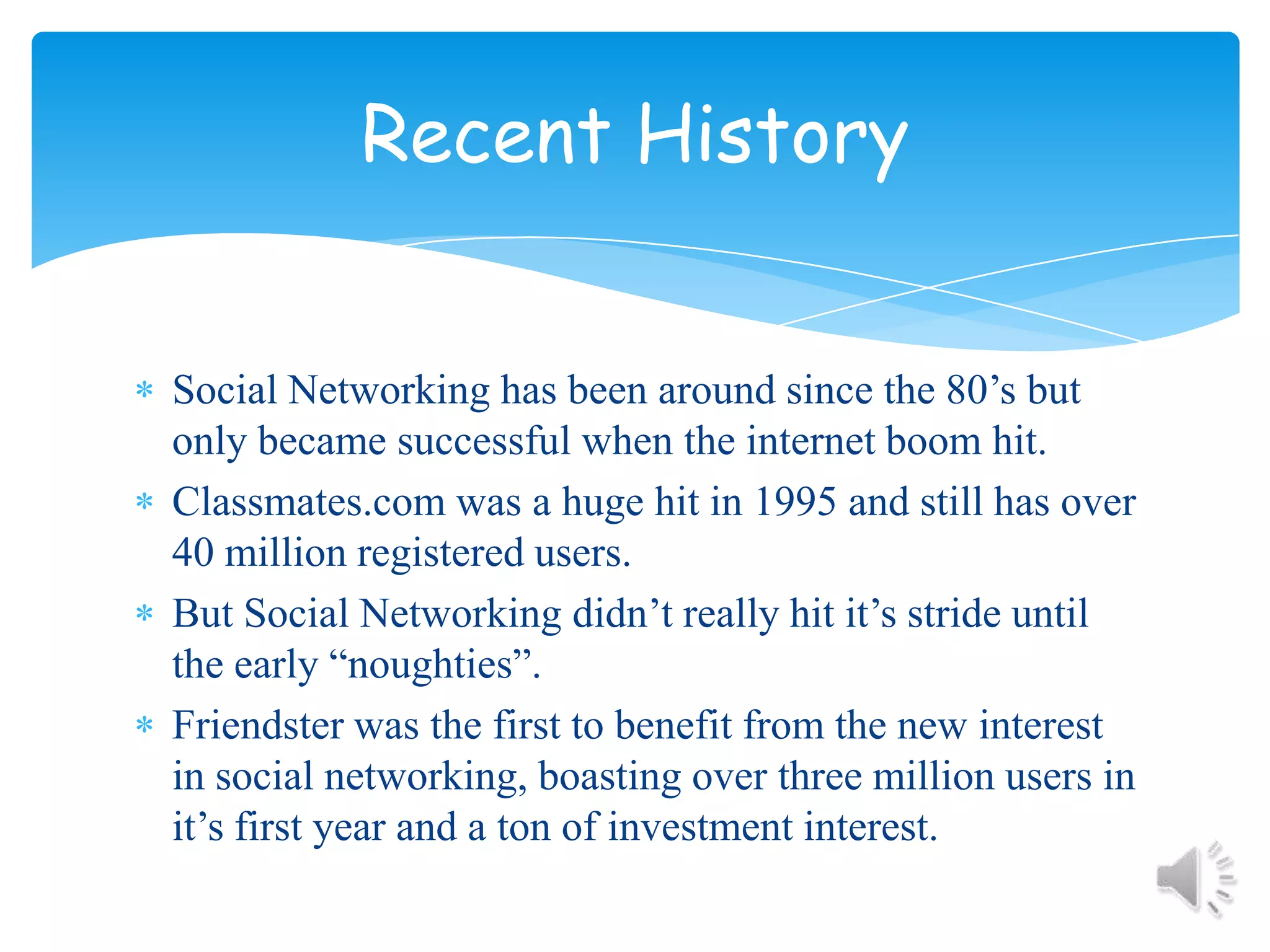 Social Networking has been around since the 80’s but only became successful when the internet boom hit.Classmates.com was a huge hit in 1995 and still has over 40 million registered users.But Social Networking didn’t really hit it’s stride until the early “noughties”.Friendster was the first to benefit from the new interest in social networking, boasting over three million users in it’s first year and a ton of investment interest.Recent History