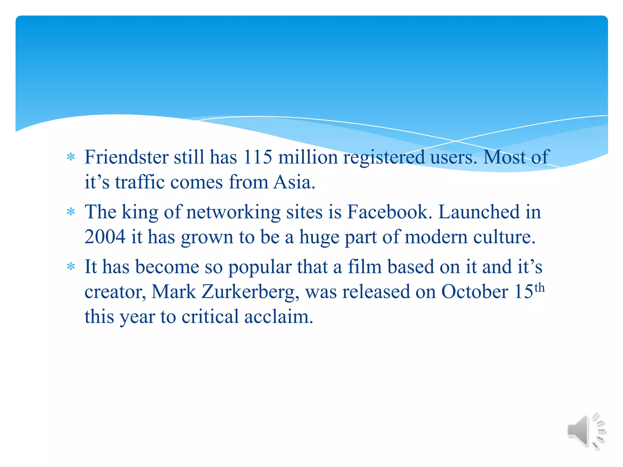 Friendster still has 115 million registered users. Most of it’s traffic comes from Asia.The king of networking sites is Facebook. Launched in 2004 it has grown to be a huge part of modern culture.It has become so popular that a film based on it and it’s creator, Mark Zurkerberg, was released on October 15th  this year to critical acclaim.