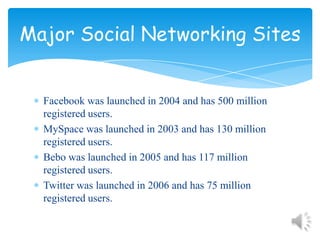 Facebook was launched in 2004 and has 500 million registered users.MySpace was launched in 2003 and has 130 million registered users.Bebo was launched in 2005 and has 117 million registered users.Twitter was launched in 2006 and has 75 million registered users.Major Social Networking Sites