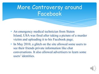 An emergency medical technician from Staten Island, USA was fired after taking a picture of a murder victim and uploading it to his Facebook page.In May 2010, a glitch on the site allowed some users to see their friends private information like chat conversations. It also allowed advertisers to learn some users’ identities.More Controversy around Facebook