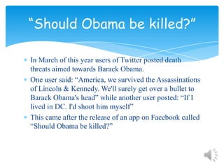 In March of this year users of Twitter posted death threats aimed towards Barack Obama.One user said: “America, we survived the Assassinations of Lincoln & Kennedy. We'll surely get over a bullet to Barack Obama's head” while another user posted: “If I lived in DC. I'd shoot him myself”This came after the release of an app on Facebook called “Should Obama be killed?”“Should Obama be killed?”