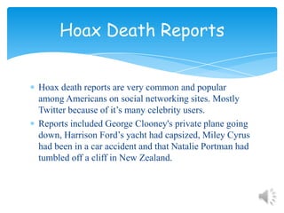 Hoax death reports are very common and popular among Americans on social networking sites. Mostly Twitter because of it’s many celebrity users.Reports included George Clooney's private plane going down, Harrison Ford’s yacht had capsized, Miley Cyrus had been in a car accident and that Natalie Portman had tumbled off a cliff in New Zealand. Hoax Death Reports
