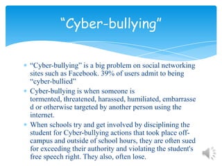 “Cyber-bullying” is a big problem on social networking sites such as Facebook. 39% of users admit to being “cyber-bullied”Cyber-bullying is when someone is tormented, threatened, harassed, humiliated, embarrassed or otherwise targeted by another person using the internet.When schools try and get involved by disciplining the student for Cyber-bullying actions that took place off-campus and outside of school hours, they are often sued for exceeding their authority and violating the student's free speech right. They also, often lose.“Cyber-bullying”