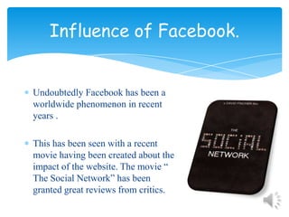 Influence of Facebook.Undoubtedly Facebook has been a worldwide phenomenon in recent years .This has been seen with a recent movie having been created about the impact of the website. The movie “ The Social Network” has been granted great reviews from critics.