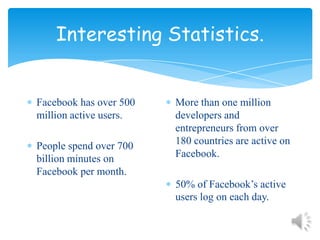 Interesting Statistics.Facebook has over 500 million active users.People spend over 700 billion minutes on Facebook per month.More than one million developers and entrepreneurs from over 180 countries are active on Facebook.50% of Facebook’s active users log on each day.