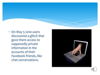 On May 5 2010 users discovered a glitch that gave them access to supposedly private information in the accounts of their Facebook friends, like chat conversations. 