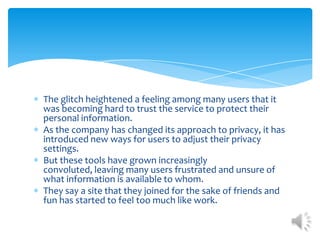 The glitch heightened a feeling among many users that it was becoming hard to trust the service to protect their personal information. As the company has changed its approach to privacy, it has introduced new ways for users to adjust their privacy settings. But these tools have grown increasingly convoluted, leaving many users frustrated and unsure of what information is available to whom. They say a site that they joined for the sake of friends and fun has started to feel too much like work. 