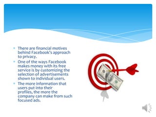 There are financial motives behind Facebook’s approach to privacy. One of the ways Facebook makes money with its free service is by customizing the selection of advertisements shown to individual users. The more information that users put into their profiles, the more the company can make from such focused ads. 