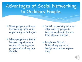 Advantages of Social Networking to Ordinary People.Some people use Social Networking sites as an opportunity to find a job.Many people use Social Networking sites as a means of meeting new people and making new friends.Social Networking sites are often used by people to keep in touch with friends from close or abroad. People see Social Networking sites as a hobby, as a means to pass time.