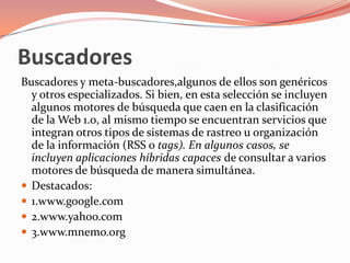 BuscadoresBuscadores y meta-buscadores,algunos de ellos son genéricos y otros especializados. Si bien, en esta selección se incluyen algunos motores de búsqueda que caen en la clasificación de la Web 1.0, al mismo tiempo se encuentran servicios que integran otros tipos de sistemas de rastreo u organización de la información (RSS o tags). En algunos casos, se incluyen aplicaciones híbridas capaces de consultar a varios motores de búsqueda de manera simultánea.Destacados:1.www.google.com2.www.yahoo.com3.www.mnemo.org