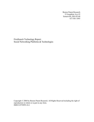 Boston Patent Research
53 Josephine Ave #2
Somerville, MA 02144
617-501-1893

FirstSearch Technology Report:
Social Networking Platforms & Technologies

Copyright © 2004 by Boston Patent Research. All Rights Reserved including the right of
reproduction in whole or in part in any form.
ISBN 0-9758991-0-4

 