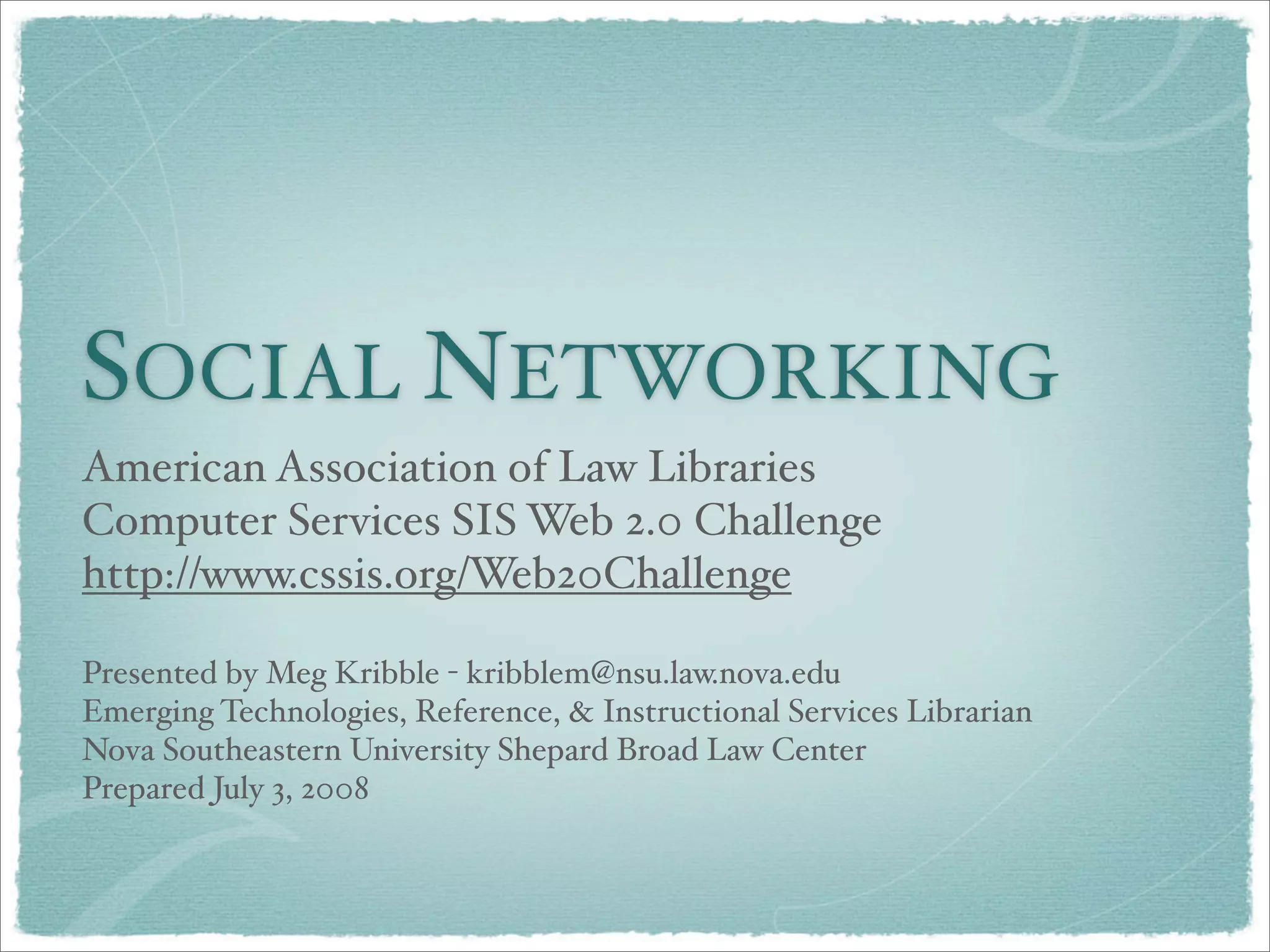 SOCIAL NETWORKING
American Association of Law Libraries
Computer Services SIS Web 2.0 Challenge
http://www.cssis.org/Web20Challenge
Presented by Meg Kribble - kribblem@nsu.law.nova.edu
Emerging Technologies, Reference, & Instructional Services Librarian
Nova Southeastern University Shepard Broad Law Center
Prepared July 3, 2008