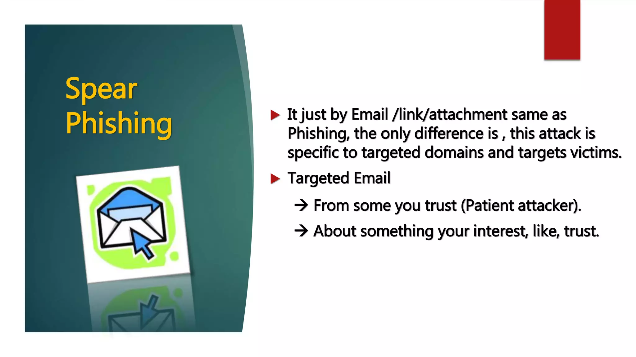 Spear
Phishing  It just by Email /link/attachment same as
Phishing, the only difference is , this attack is
specific to targeted domains and targets victims.
 Targeted Email
 From some you trust (Patient attacker).
 About something your interest, like, trust.
 