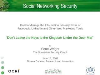 Social Networking Security


             How to Manage the Information Security Risks of
           Facebook, Linked In and Other Web Marketing Tools


    “Don’t Leave the Keys to the Kingdom Under the Door Mat”

                                    by

                             Scott Wright
                       The Streetwise Security Coach

                               June 19, 2009
                  Ottawa Carleton Research and Innovation



1
 