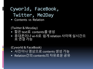 Cyworld, FaceBook,
Twitter, Me2Day
 Contents vs Relation
(Twitter & Me2day)
 짧은 text로 contents를 생성
 휴대폰이나 wi-fi로 쉽게 relation 사이에 실시간으
로 연결 가능
(Cyworld & FaceBook)
 사진이나 영상으로 contents 생성 가능
 Relation간의 contents의 자유로운 공유
 