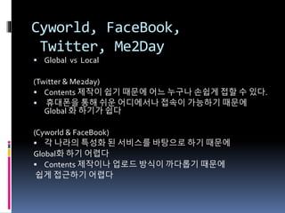 Cyworld, FaceBook,
Twitter, Me2Day
 Global vs Local
(Twitter & Me2day)
 Contents 제작이 쉽기 때문에 어느 누구나 손쉽게 접할 수 있다.
 휴대폰을 통해 쉬운 어디에서나 접속이 가능하기 때문에
Global 화 하기가 쉽다
(Cyworld & FaceBook)
 각 나라의 특성화 된 서비스를 바탕으로 하기 때문에
Global화 하기 어렵다
 Contents 제작이나 업로드 방식이 까다롭기 때문에
쉽게 접근하기 어렵다
 