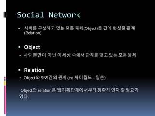 Social Network
 사회를 구성하고 있는 모든 개체(Object)들 간에 형성된 관계
(Relation)
 Object
- 사람 뿐만이 아닌 이 세상 속에서 관계를 맺고 있는 모든 물체
 Relation
- Object와 SNS간의 관계 (ex 싸이월드 – 일촌)
Object와 relation은 웹 기획단계에서부터 정확히 인지 할 필요가
있다.
 