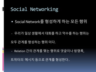 Social Networking
 Social Network를 형성하게 하는 모든 행위
- 우리가 일상 생활에서 대화를 하고 악수를 하는 행위는
모두 관계를 형성하는 행위 이다.
- Relation 간의 관계를 맺는 행위로 댓글이나 방명록,
트위터의 메시지 등으로 관계를 형성한다..
 
