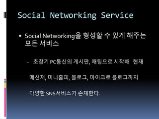 Social Networking Service
 Social Networking을 형성할 수 있게 해주는
모든 서비스
- 초창기 PC통신의 게시판, 채팅으로 시작해 현재
메신저, 미니홈피, 블로그, 마이크로 블로그까지
다양한 SNS서비스가 존재한다.
 