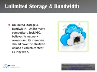 Websites: http://www.b2bpioneers.com/
www.social-networking-bible.com
Email: info@b2bpioneers.com
Unlimited Storage &
Bandwidth - Unlike many
competitors SocialGO,
believes its network
owners and its members
should have the ability to
upload as much content
as they wish.
Unlimited Storage & Bandwidth
 