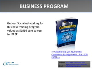 Websites: http://www.b2bpioneers.com/
www.social-networking-bible.com
Email: info@b2bpioneers.com
Get our Social networking for
Business training program
valued at $1999 sent to you
for FREE.
BUSINESS PROGRAM
>> Click Here To Get Your Online
Community Strategy Guide … it’s 100%
FREE! >>
 