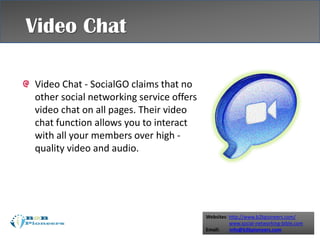 Websites: http://www.b2bpioneers.com/
www.social-networking-bible.com
Email: info@b2bpioneers.com
Video Chat - SocialGO claims that no
other social networking service offers
video chat on all pages. Their video
chat function allows you to interact
with all your members over high -
quality video and audio.
Video Chat
 