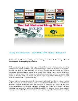 Twenty -Social Book marks -- SEO-BACKLINKS * Yahoo -- Publicity 9-5


Social network, Media Advertising and marketing as well as Bookmarking * Newest
Developments browsing Serp Optimization


With search engine optimization rising to get substantially essential in today’s online marketing
circumstances, newest tendencies and also inventions get earned an increase to the market.
Figuring out newer avenues associated with developing along with refining the web page in
accordance with transforming tips involving online search engine criteria is now required to
endure as well as keep in the rat-race opposition to become to the top level associated with
search results final result site. Hence, you should target along with combine higher targeted
visitors parts in to search engine marketing.

You are able to of which internet search engine algorithm formula provides for a higher ranking
to the web page or perhaps website which is socially related. Therefore, to accomplish an
increased pagerank throughout SERP, you will need to assimilate your blog with the latest
developments inside Search engine marketing, my spouse and i.at the. social media, marketing
marketing and advertising, and book-marking. In addition to attaining a better page ranking,
staying attached culturally, an online site can entice greater targeted visitors, therefore, creating
 
