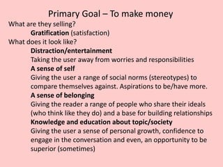 Primary Goal – To make money
What are they selling?
Gratification (satisfaction)
What does it look like?
Distraction/entertainment
Taking the user away from worries and responsibilities
A sense of self
Giving the user a range of social norms (stereotypes) to
compare themselves against. Aspirations to be/have more.
A sense of belonging
Giving the reader a range of people who share their ideals
(who think like they do) and a base for building relationships
Knowledge and education about topic/society
Giving the user a sense of personal growth, confidence to
engage in the conversation and even, an opportunity to be
superior (sometimes)
 