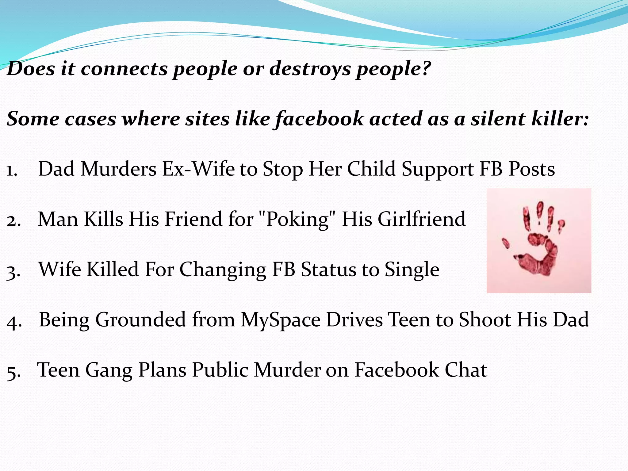 Does it connects people or destroys people?
Some cases where sites like facebook acted as a silent killer:
1. Dad Murders Ex-Wife to Stop Her Child Support FB Posts
2. Man Kills His Friend for "Poking" His Girlfriend
3. Wife Killed For Changing FB Status to Single
4. Being Grounded from MySpace Drives Teen to Shoot His Dad
5. Teen Gang Plans Public Murder on Facebook Chat
 