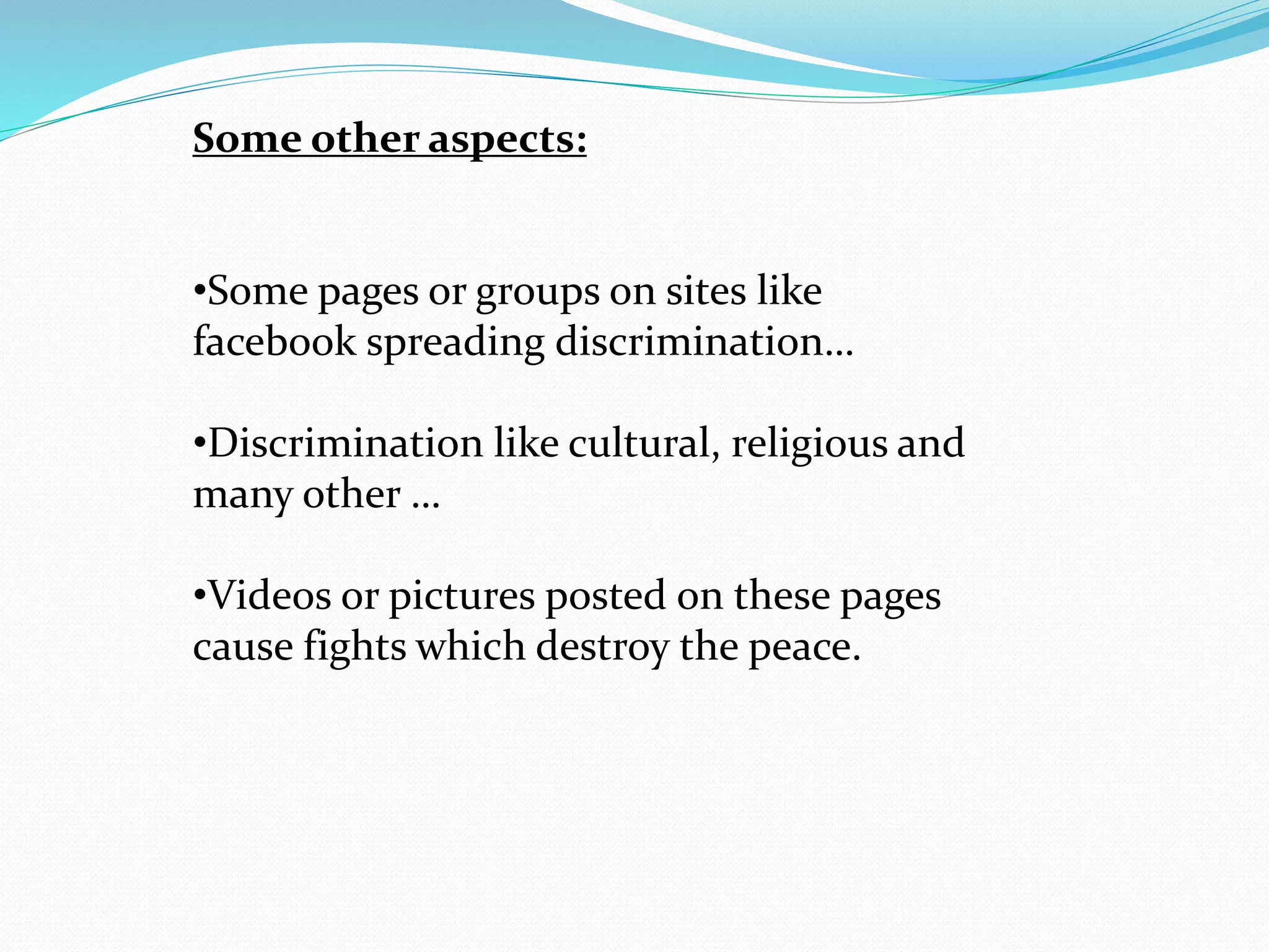 Some other aspects:
•Some pages or groups on sites like
facebook spreading discrimination…
•Discrimination like cultural, religious and
many other …
•Videos or pictures posted on these pages
cause fights which destroy the peace.
 