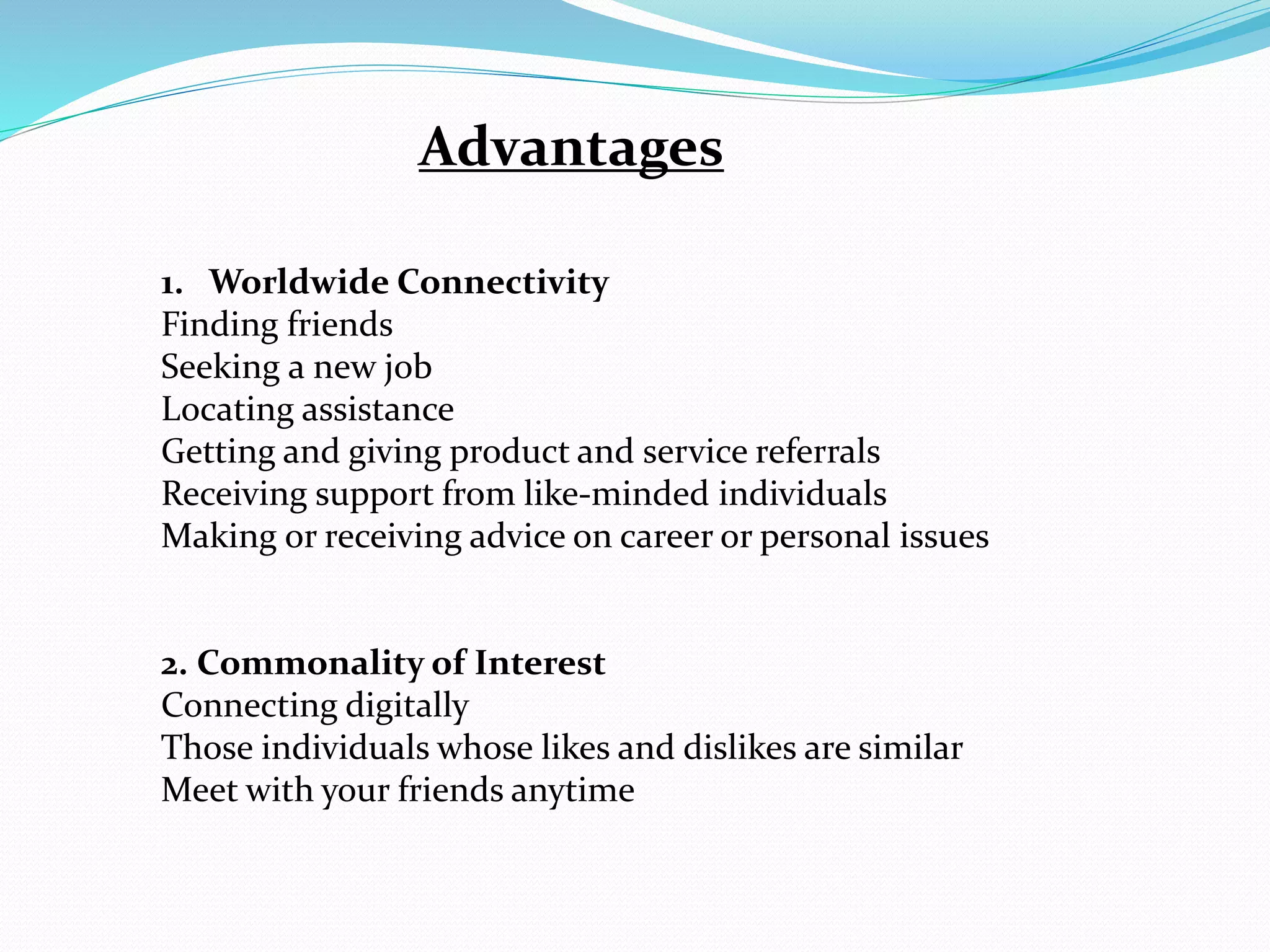 Advantages
1. Worldwide Connectivity
Finding friends
Seeking a new job
Locating assistance
Getting and giving product and service referrals
Receiving support from like-minded individuals
Making or receiving advice on career or personal issues
2. Commonality of Interest
Connecting digitally
Those individuals whose likes and dislikes are similar
Meet with your friends anytime
 