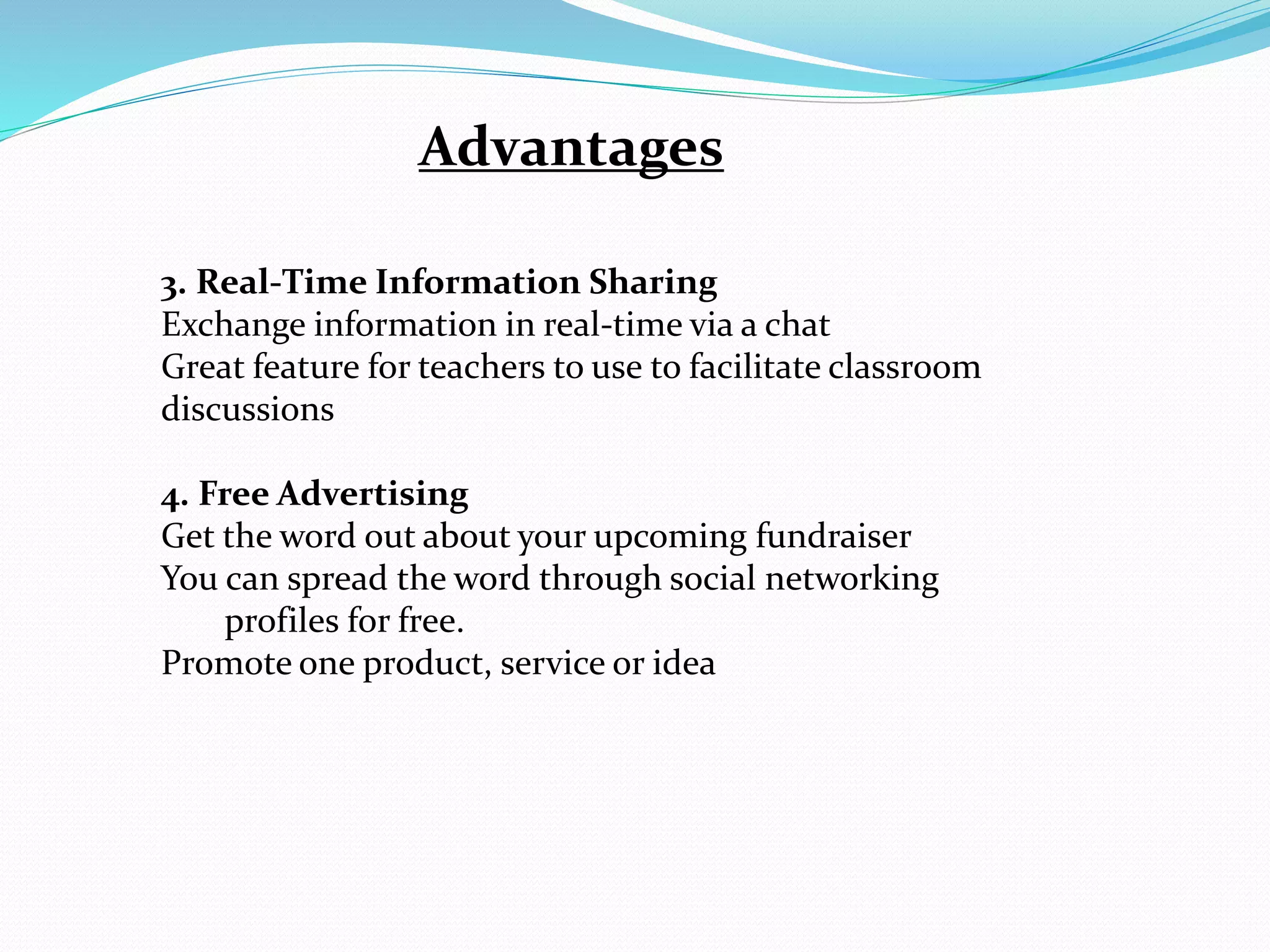 Advantages
3. Real-Time Information Sharing
Exchange information in real-time via a chat
Great feature for teachers to use to facilitate classroom
discussions
4. Free Advertising
Get the word out about your upcoming fundraiser
You can spread the word through social networking
profiles for free.
Promote one product, service or idea
 