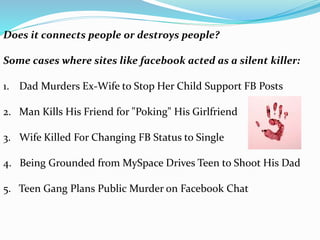 Does it connects people or destroys people?
Some cases where sites like facebook acted as a silent killer:
1. Dad Murders Ex-Wife to Stop Her Child Support FB Posts
2. Man Kills His Friend for "Poking" His Girlfriend
3. Wife Killed For Changing FB Status to Single
4. Being Grounded from MySpace Drives Teen to Shoot His Dad
5. Teen Gang Plans Public Murder on Facebook Chat
 