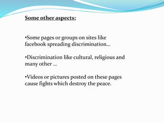 Some other aspects:
•Some pages or groups on sites like
facebook spreading discrimination…
•Discrimination like cultural, religious and
many other …
•Videos or pictures posted on these pages
cause fights which destroy the peace.
 