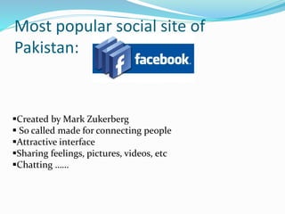 Most popular social site of
Pakistan:
Created by Mark Zukerberg
 So called made for connecting people
Attractive interface
Sharing feelings, pictures, videos, etc
Chatting ……
 