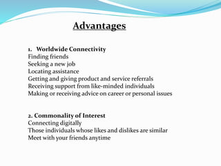 Advantages
1. Worldwide Connectivity
Finding friends
Seeking a new job
Locating assistance
Getting and giving product and service referrals
Receiving support from like-minded individuals
Making or receiving advice on career or personal issues
2. Commonality of Interest
Connecting digitally
Those individuals whose likes and dislikes are similar
Meet with your friends anytime
 