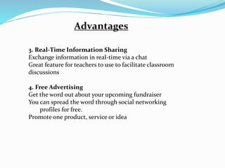 Advantages
3. Real-Time Information Sharing
Exchange information in real-time via a chat
Great feature for teachers to use to facilitate classroom
discussions
4. Free Advertising
Get the word out about your upcoming fundraiser
You can spread the word through social networking
profiles for free.
Promote one product, service or idea
 